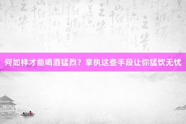 何如样才能喝酒猛烈？掌执这些手段让你猛饮无忧