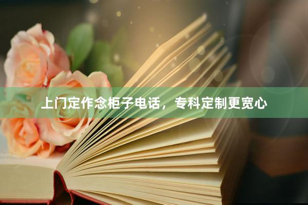 上门定作念柜子电话，专科定制更宽心